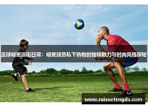足球明星逛街日常：明星球员私下购物的独特魅力与时尚风格探秘