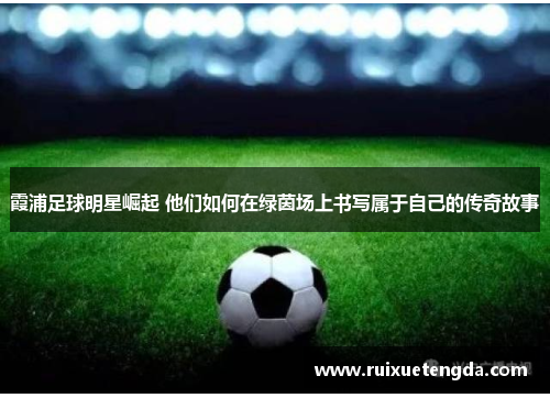 霞浦足球明星崛起 他们如何在绿茵场上书写属于自己的传奇故事