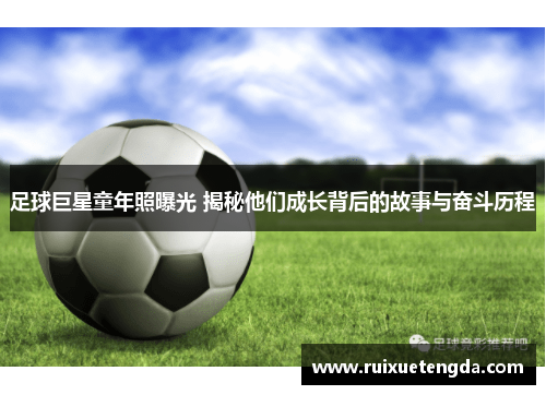 足球巨星童年照曝光 揭秘他们成长背后的故事与奋斗历程