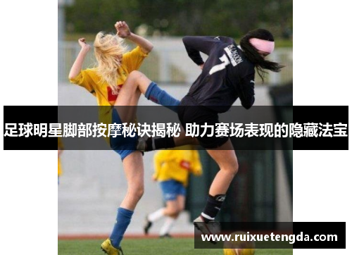 足球明星脚部按摩秘诀揭秘 助力赛场表现的隐藏法宝
