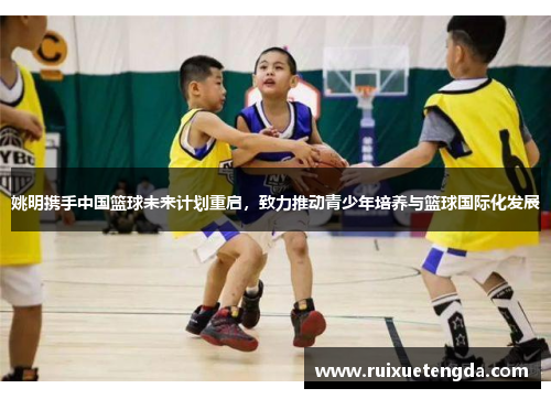 姚明携手中国篮球未来计划重启，致力推动青少年培养与篮球国际化发展