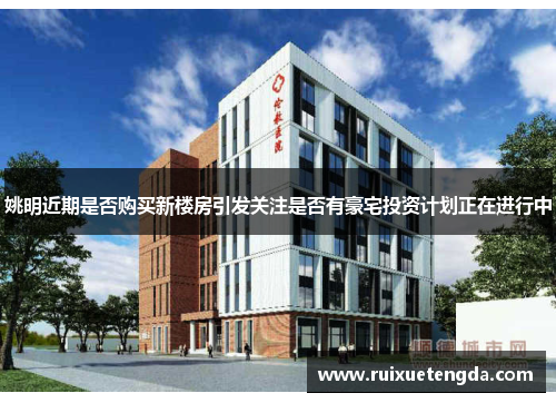 姚明近期是否购买新楼房引发关注是否有豪宅投资计划正在进行中
