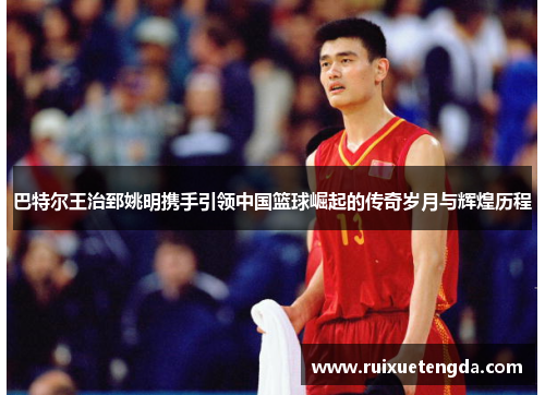 巴特尔王治郅姚明携手引领中国篮球崛起的传奇岁月与辉煌历程