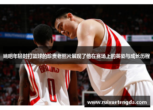 姚明年轻时打篮球的珍贵老照片展现了他在赛场上的英姿与成长历程