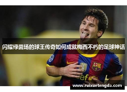 闪耀绿茵场的球王传奇如何成就梅西不朽的足球神话