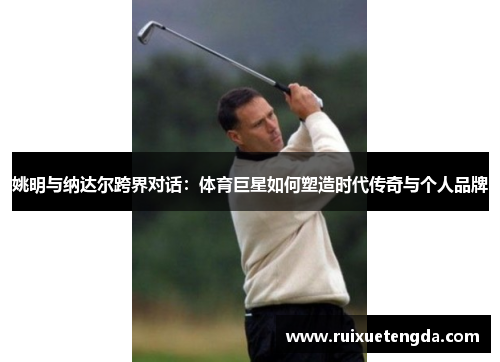 姚明与纳达尔跨界对话：体育巨星如何塑造时代传奇与个人品牌