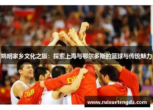 姚明家乡文化之旅：探索上海与鄂尔多斯的篮球与传统魅力