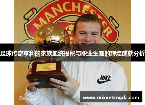 足球传奇亨利的家族血统揭秘与职业生涯的辉煌成就分析