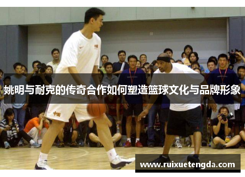 姚明与耐克的传奇合作如何塑造篮球文化与品牌形象