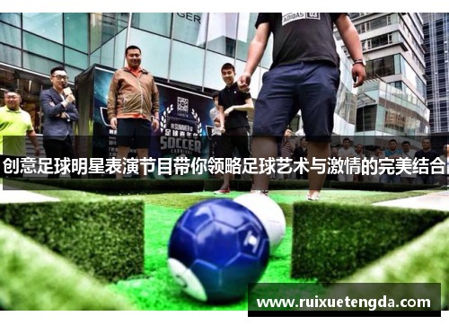 创意足球明星表演节目带你领略足球艺术与激情的完美结合