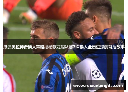 瓜迪奥拉神奇换人策略揭秘欧冠淘汰赛7次换人全员进球的背后故事